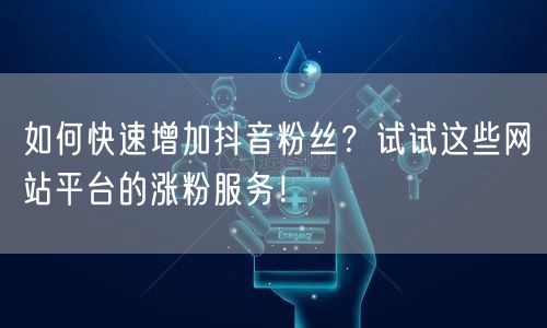 如何快速增加抖音粉丝？试试这些网站平台的涨粉服务！