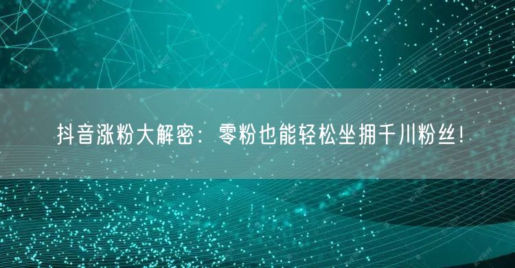 抖音涨粉大解密：零粉也能轻松坐拥千川粉丝！