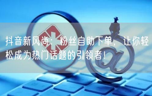 抖音新风尚：粉丝自助下单，让你轻松成为热