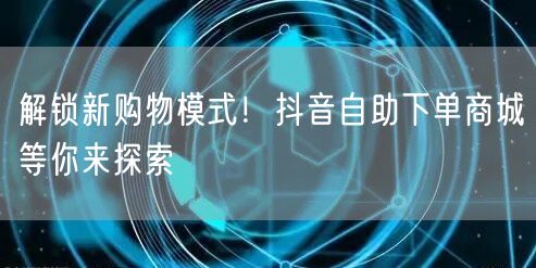 解锁新购物模式！抖音自助下单商城等你来探
