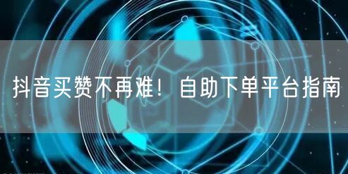 抖音买赞不再难！自助下单平台指南
