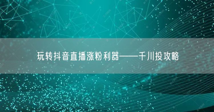 玩转抖音直播涨粉利器——千川投攻略