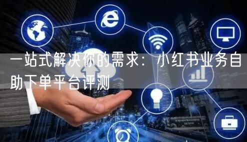 一站式解决你的需求：小红书业务自助下单平台评测