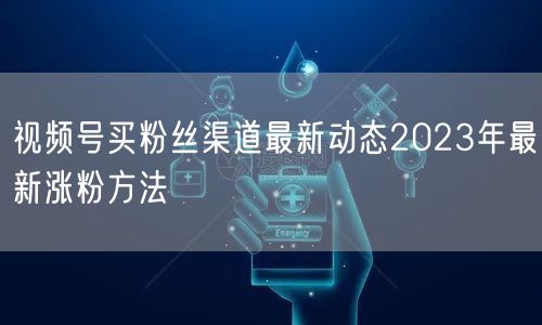 视频号买粉丝渠道最新动态2023年最新涨粉方法