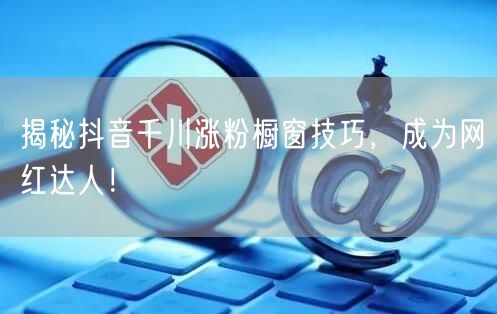 揭秘抖音千川涨粉橱窗技巧，成为网红达人！