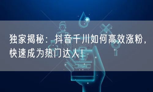 独家揭秘：抖音千川如何高效涨粉，快速成为热门达人！