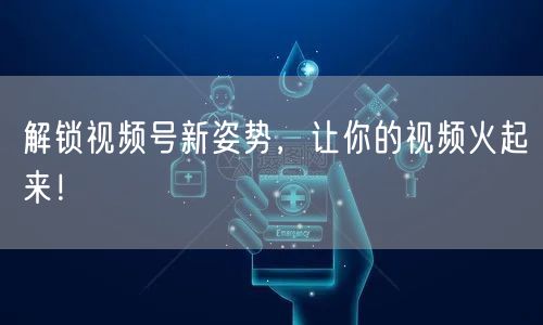 解锁视频号新姿势，让你的视频火起来！
