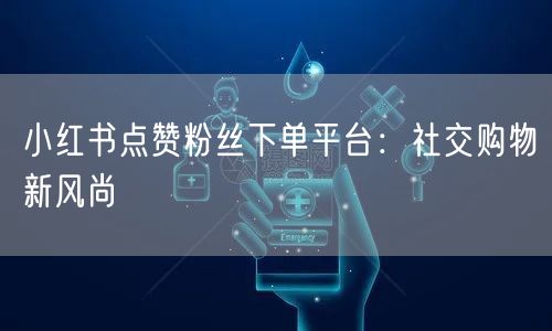 小红书点赞粉丝下单平台：社交购物新风尚