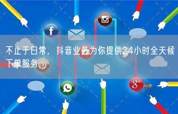 不止于日常，抖音业务为你提供24小时全天候下单服务