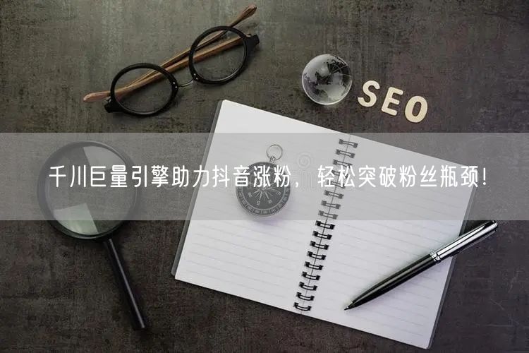 千川巨量引擎助力抖音涨粉，轻松突破粉丝瓶颈！