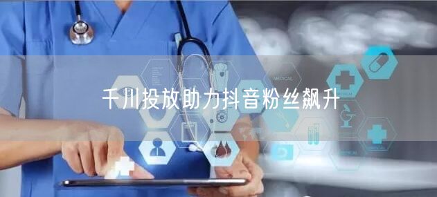 千川投放助力抖音粉丝飙升