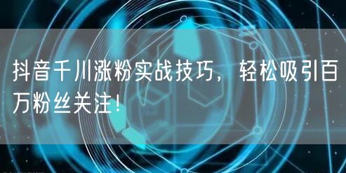 抖音千川涨粉实战技巧，轻松吸引百万粉丝关注！
