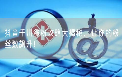 抖音千川涨粉攻略大揭秘，让你的粉丝数飙升！