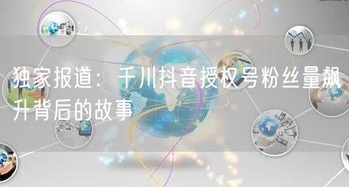 独家报道：千川抖音授权号粉丝量飙升背后的故事