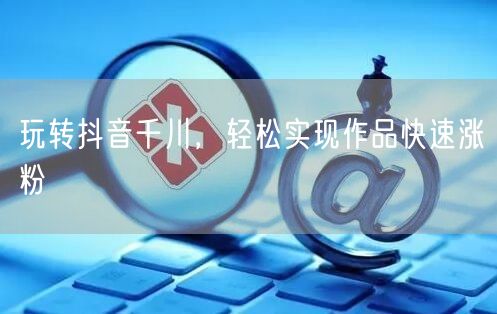 玩转抖音千川，轻松实现作品快速涨粉