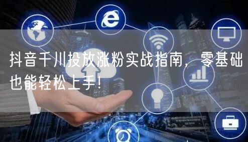 抖音千川投放涨粉实战指南，零基础也能轻松上手！