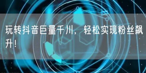 玩转抖音巨量千川，轻松实现粉丝飙升！
