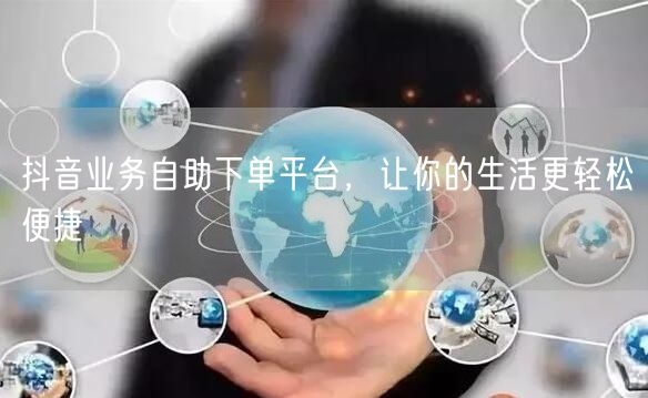 抖音业务自助下单平台，让你的生活更轻松便捷