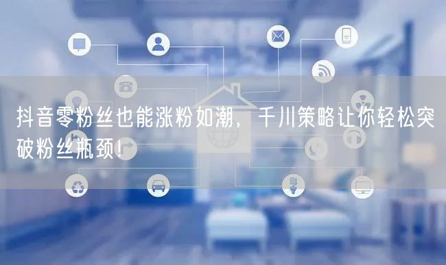 抖音零粉丝也能涨粉如潮，千川策略让你轻松突破粉丝瓶颈！