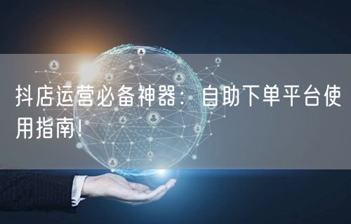 抖店运营必备神器：自助下单平台使用指南！