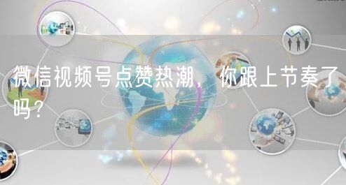 微信视频号点赞热潮，你跟上节奏了吗？