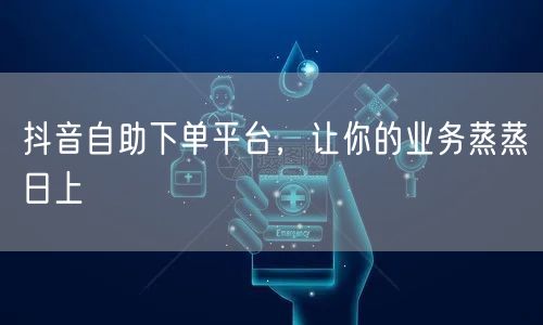 抖音自助下单平台，让你的业务蒸蒸日上