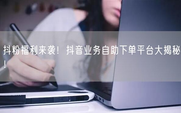 抖粉福利来袭！抖音业务自助下单平台大揭秘！