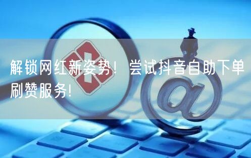 解锁网红新姿势！尝试抖音自助下单刷赞服务!
