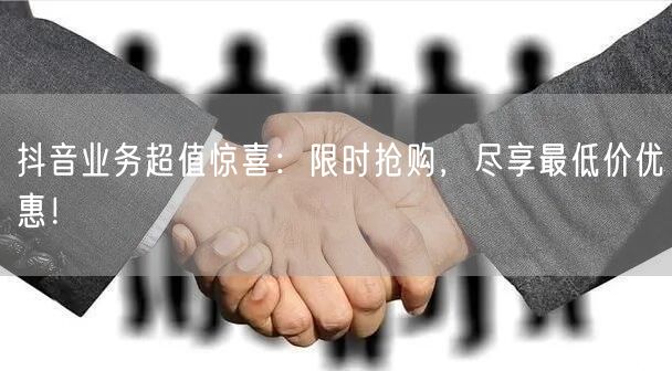抖音业务超值惊喜：限时抢购，尽享最低价优惠！