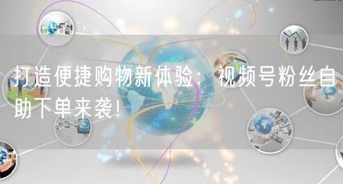 打造便捷购物新体验：视频号粉丝自助下单来袭！