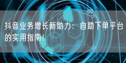抖音业务增长新助力：自助下单平台的实用指南！