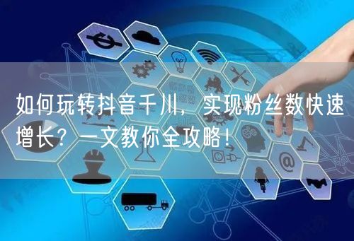 如何玩转抖音千川，实现粉丝数快速增长？一文教你全攻略！