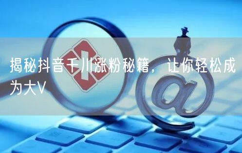 揭秘抖音千川涨粉秘籍，让你轻松成为大V
