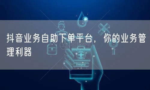 抖音业务自助下单平台，你的业务管理利器