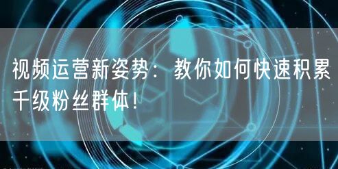 视频运营新姿势：教你如何快速积累千级粉丝