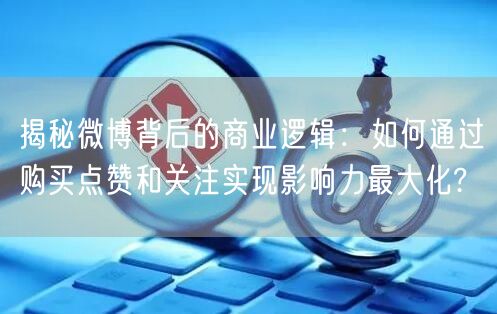 揭秘微博背后的商业逻辑：如何通过购买点赞和关注实现影响力最大化?