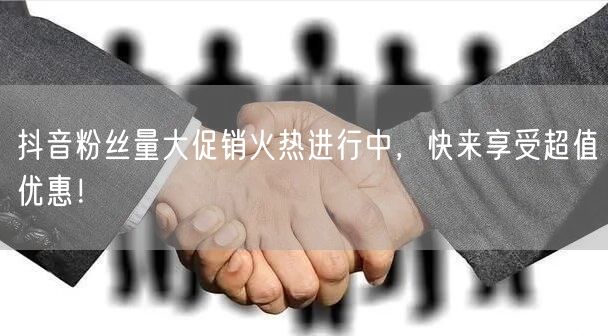 抖音粉丝量大促销火热进行中，快来享受超值优惠！