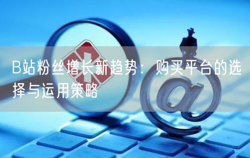 B站粉丝增长新趋势：购买平台的选择与运用策略