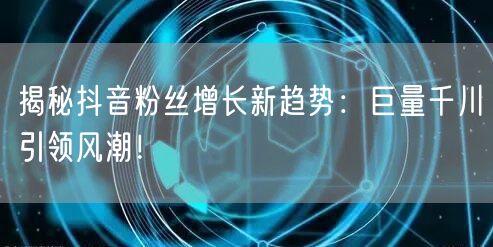 揭秘抖音粉丝增长新趋势：巨量千川引领风潮！