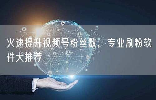 火速提升视频号粉丝数，专业刷粉软件大推荐