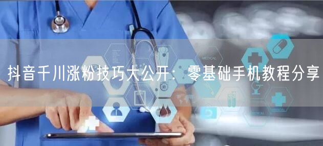 抖音千川涨粉技巧大公开：零基础手机教程分享