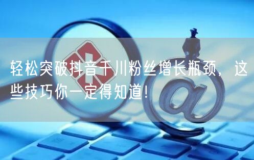 轻松突破抖音千川粉丝增长瓶颈，这些技巧你一定得知道！