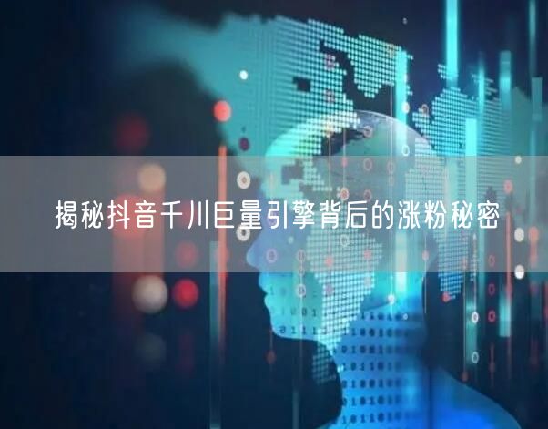 揭秘抖音千川巨量引擎背后的涨粉秘密