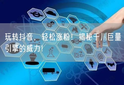 玩转抖音，轻松涨粉！揭秘千川巨量引擎的威力！