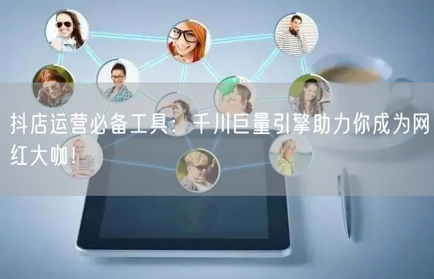 抖店运营必备工具：千川巨量引擎助力你成为网红大咖！