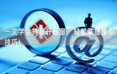 一文学会抖音开橱窗，轻松掌握操作技巧！