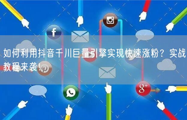 如何利用抖音千川巨量引擎实现快速涨粉？实战教程来袭！