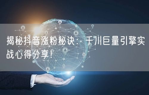 揭秘抖音涨粉秘诀：千川巨量引擎实战心得分享！