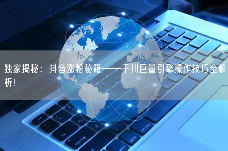独家揭秘：抖音涨粉秘籍——千川巨量引擎操作技巧全解析！