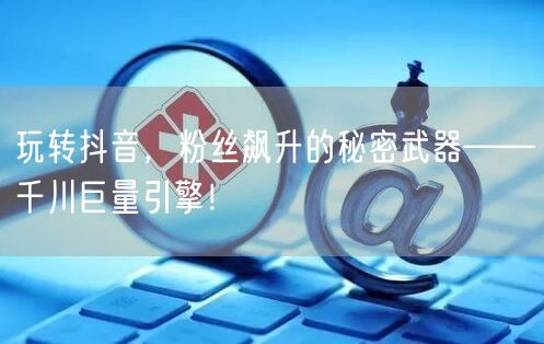 玩转抖音，粉丝飙升的秘密武器——千川巨量引擎！